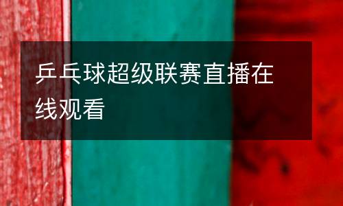 乒乓球超級(jí)聯(lián)賽直播在線(xiàn)觀看
